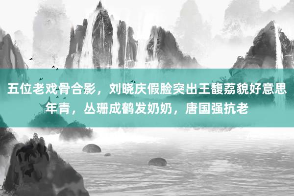 五位老戏骨合影，刘晓庆假脸突出王馥荔貌好意思年青，丛珊成鹤发奶奶，唐国强抗老