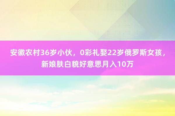 安徽农村36岁小伙，0彩礼娶22岁俄罗斯女孩，新娘肤白貌好意思月入10万