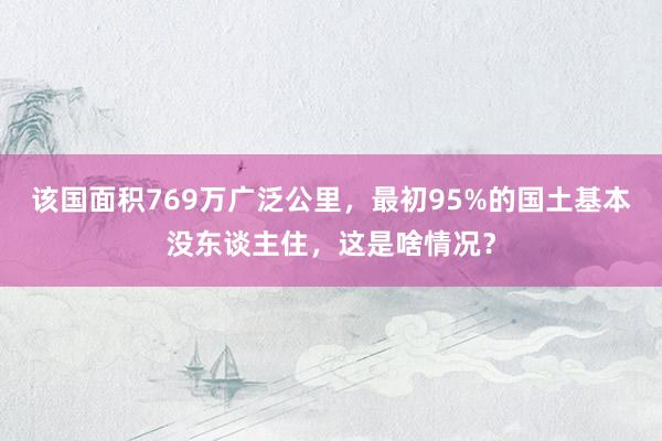 该国面积769万广泛公里，最初95%的国土基本没东谈主住，这是啥情况？