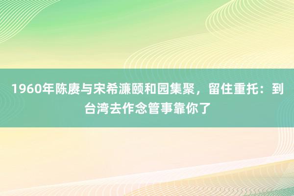 1960年陈赓与宋希濂颐和园集聚，留住重托：到台湾去作念管事靠你了