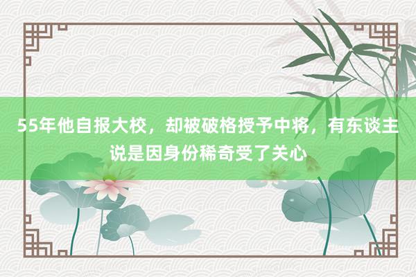 55年他自报大校，却被破格授予中将，有东谈主说是因身份稀奇受了关心