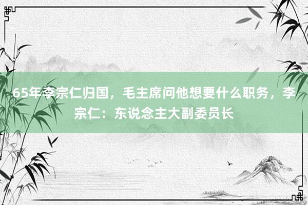 65年李宗仁归国，毛主席问他想要什么职务，李宗仁：东说念主大副委员长