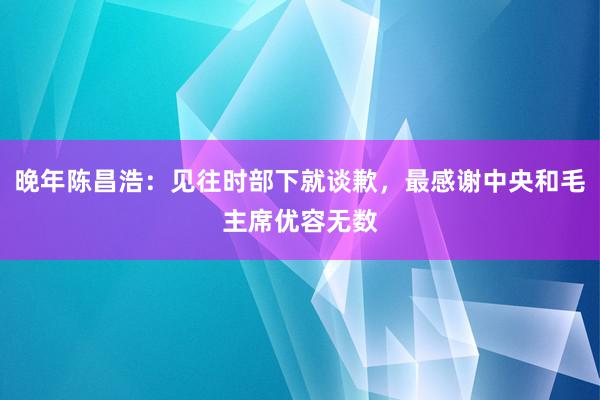 晚年陈昌浩：见往时部下就谈歉，最感谢中央和毛主席优容无数