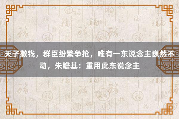 天子撒钱，群臣纷繁争抢，唯有一东说念主巍然不动，朱瞻基：重用此东说念主