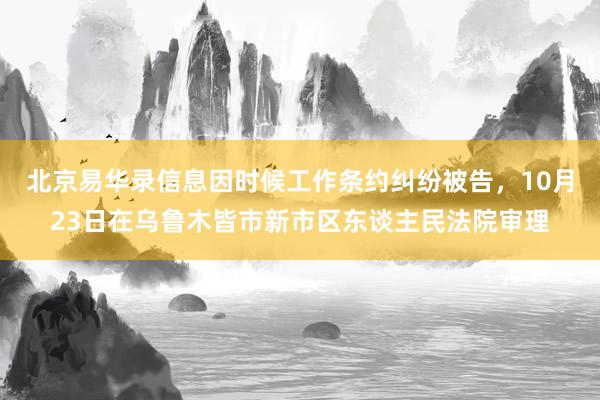 北京易华录信息因时候工作条约纠纷被告，10月23日在乌鲁木皆市新市区东谈主民法院审理