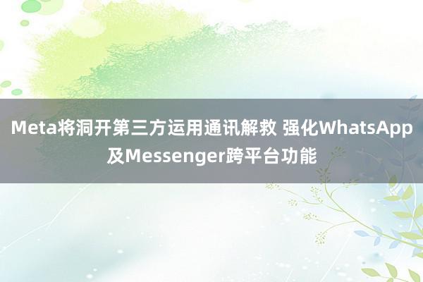 Meta将洞开第三方运用通讯解救 强化WhatsApp及Messenger跨平台功能