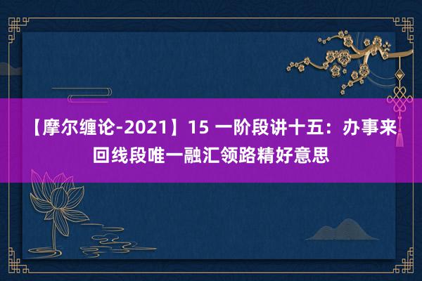 【摩尔缠论-2021】15 一阶段讲十五：办事来回线段唯一融汇领路精好意思