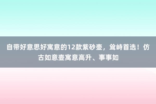 自带好意思好寓意的12款紫砂壶，耸峙首选！仿古如意壶寓意高升、事事如