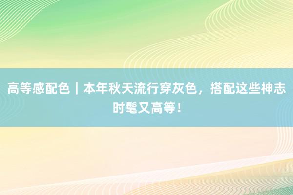 高等感配色｜本年秋天流行穿灰色，搭配这些神志时髦又高等！