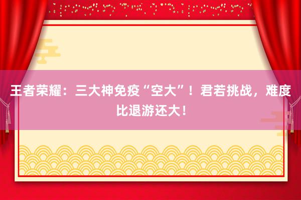 王者荣耀：三大神免疫“空大”！君若挑战，难度比退游还大！