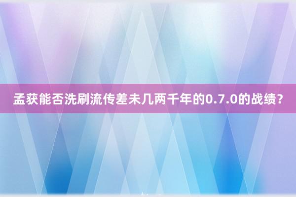 孟获能否洗刷流传差未几两千年的0.7.0的战绩？