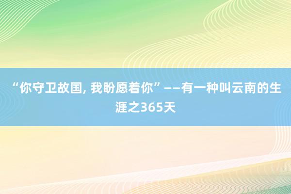 “你守卫故国, 我盼愿着你”——有一种叫云南的生涯之365天