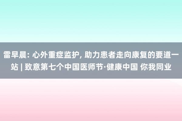 雷早晨: 心外重症监护, 助力患者走向康复的要道一站 | 致意第七个中国医师节·健康中国 你我同业